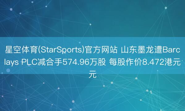 星空体育(StarSports)官方网站 山东墨龙遭Barclays PLC减合手574.96万股 每股作价8.472港元