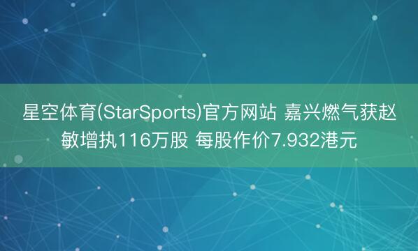星空体育(StarSports)官方网站 嘉兴燃气获赵敏增执116万股 每股作价7.932港元