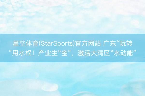 星空体育(StarSports)官方网站 广东“玩转”用水权!产业生“金”,激活大湾区“水动能”