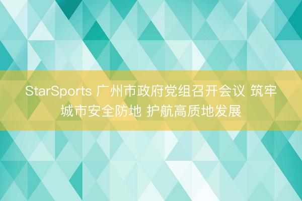 StarSports 广州市政府党组召开会议 筑牢城市安全防地 护航高质地发展