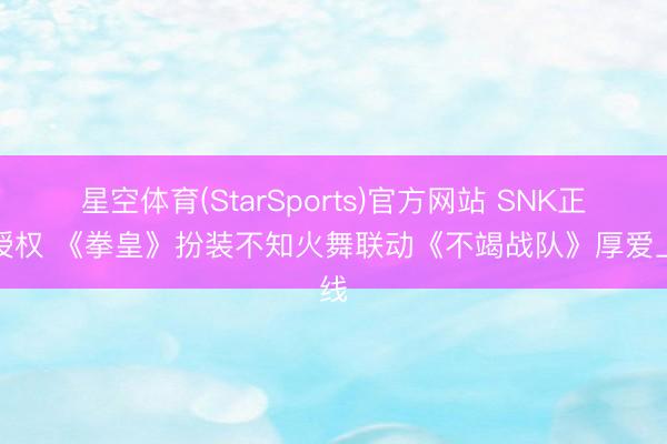 星空体育(StarSports)官方网站 SNK正版授权 《拳皇》扮装不知火舞联动《不竭战队》厚爱上线