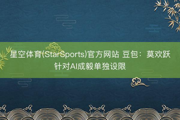 星空体育(StarSports)官方网站 豆包：莫欢跃针对AI成毅单独设限