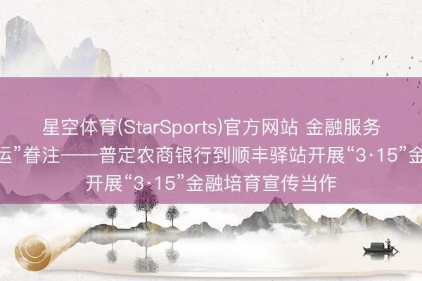 星空体育(StarSports)官方网站 金融服务进驿站 传递“速运”眷注——普定农商银行到顺丰驿站开展“3·15”金融培育宣传当作