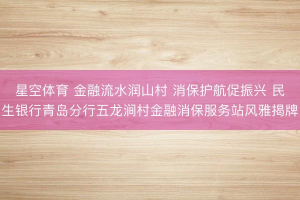 星空体育 金融流水润山村 消保护航促振兴 民生银行青岛分行五龙涧村金融消保服务站风雅揭牌