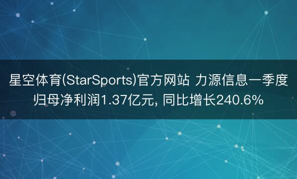 星空体育(StarSports)官方网站 力源信息一季度归母净利润1.37亿元， 同比增长240.6%