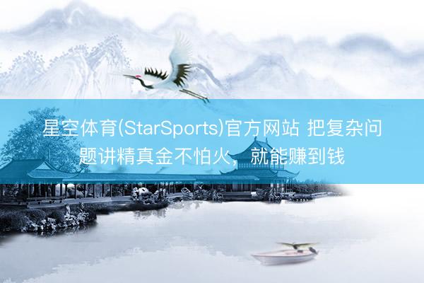 星空体育(StarSports)官方网站 把复杂问题讲精真金不怕火，就能赚到钱