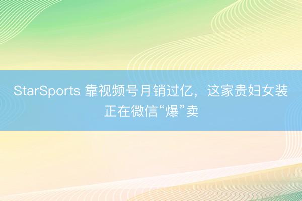 StarSports 靠视频号月销过亿，这家贵妇女装正在微信“爆”卖