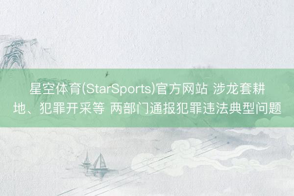 星空体育(StarSports)官方网站 涉龙套耕地、犯罪开采等 两部门通报犯罪违法典型问题