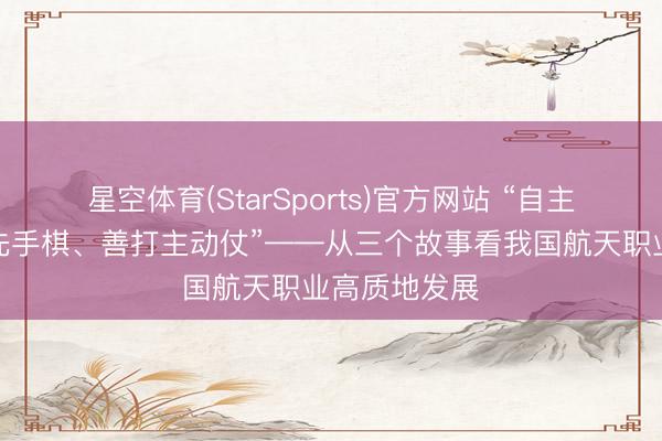 星空体育(StarSports)官方网站 “自主立异要敢下先手棋、善打主动仗”——从三个故事看我国航天职业高质地发展