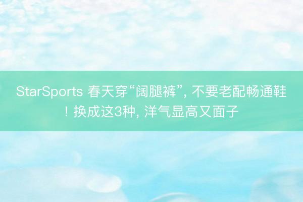 StarSports 春天穿“阔腿裤”， 不要老配畅通鞋! 换成这3种， 洋气显高又面子
