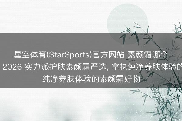 星空体育(StarSports)官方网站 素颜霜哪个牌子最佳用， 2026 实力派护肤素颜霜严选， 拿执纯净养肤体验的素颜霜好物