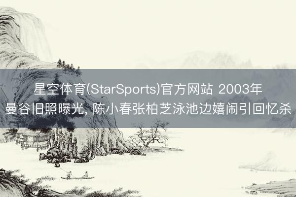 星空体育(StarSports)官方网站 2003年曼谷旧照曝光， 陈小春张柏芝泳池边嬉闹引回忆杀