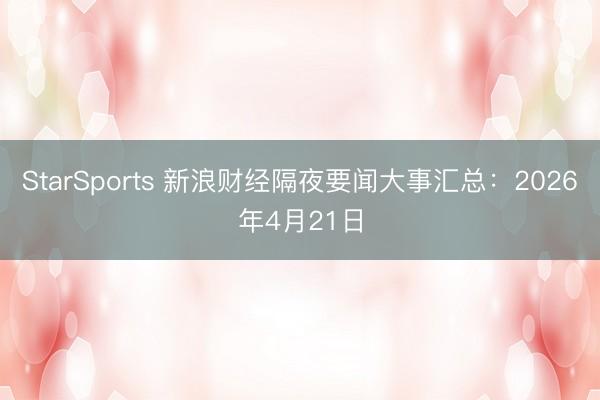 StarSports 新浪财经隔夜要闻大事汇总：2026年4月21日