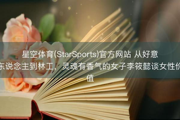 星空体育(StarSports)官方网站 从好意思东说念主到林工，灵魂有香气的女子李筱懿谈女性价值