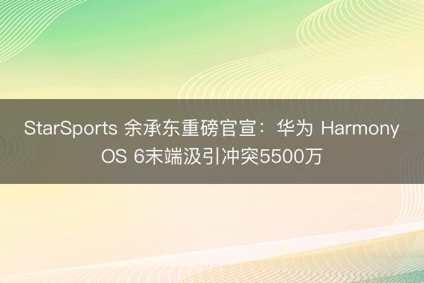 StarSports 余承东重磅官宣：华为 HarmonyOS 6末端汲引冲突5500万