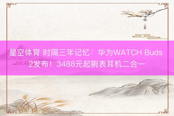 星空体育 时隔三年记忆：华为WATCH Buds 2发布！3488元起腕表耳机二合一
