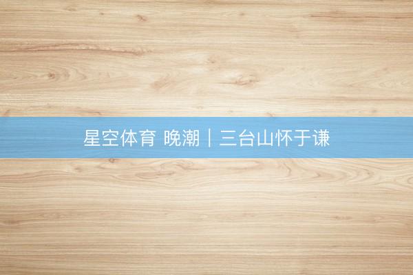 星空体育 晚潮｜三台山怀于谦