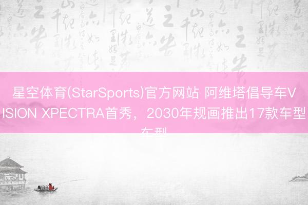 星空体育(StarSports)官方网站 阿维塔倡导车VISION XPECTRA首秀，2030年规画推出17款车型