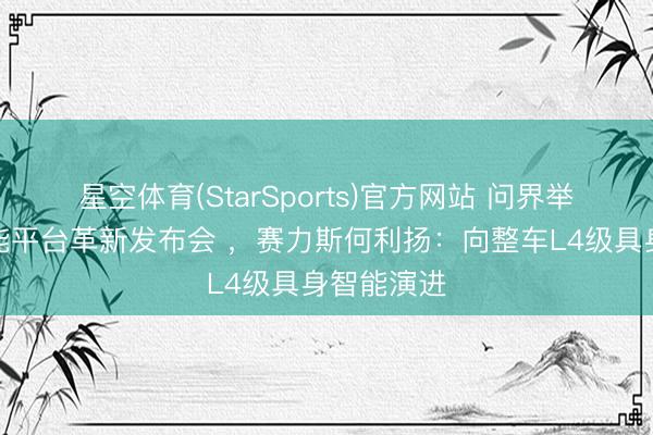 星空体育(StarSports)官方网站 问界举办魔方技能平台革新发布会 ，赛力斯何利扬：向整车L4级具身智能演进