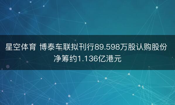 星空体育 博泰车联拟刊行89.598万股认购股份 净筹约1.136亿港元