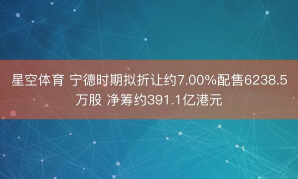 星空体育 宁德时期拟折让约7.00%配售6238.5万股 净筹约391.1亿港元