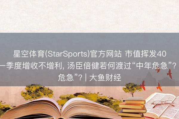 星空体育(StarSports)官方网站 市值挥发400多亿元， 一季度增收不增利， 汤臣倍健若何渡过“中年危急”? | 大鱼财经