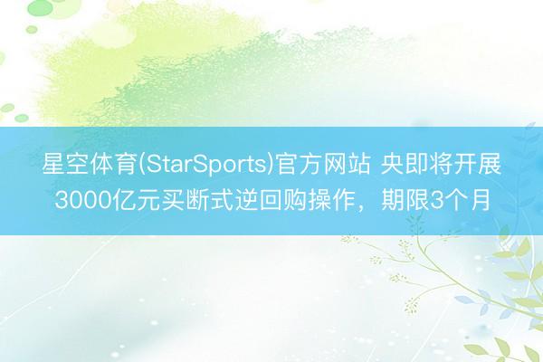 星空体育(StarSports)官方网站 央即将开展3000亿元买断式逆回购操作，期限3个月