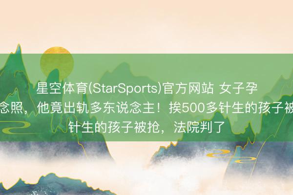 星空体育(StarSports)官方网站 女子孕期收到丈夫瞻念照，他竟出轨多东说念主！挨500多针生的孩子被抢，法院判了