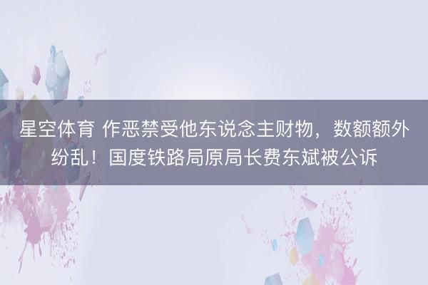 星空体育 作恶禁受他东说念主财物，数额额外纷乱！国度铁路局原局长费东斌被公诉