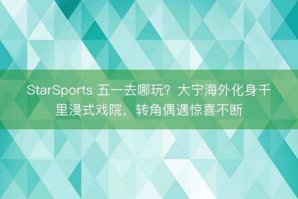 StarSports 五一去哪玩？大宁海外化身千里浸式戏院，转角偶遇惊喜不断