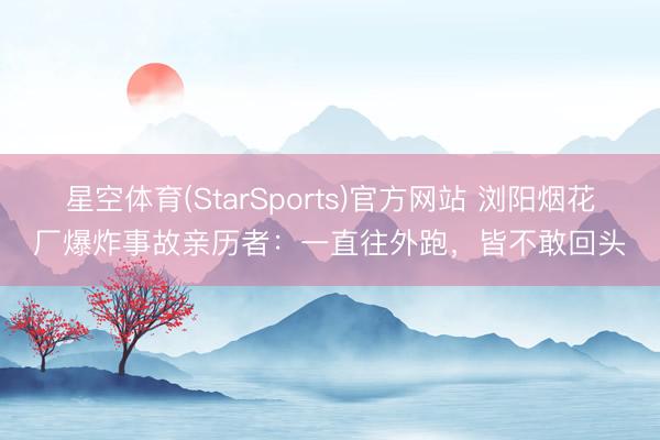 星空体育(StarSports)官方网站 浏阳烟花厂爆炸事故亲历者：一直往外跑，皆不敢回头