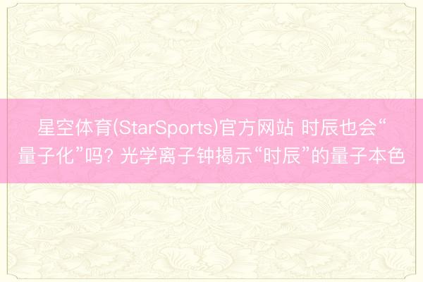 星空体育(StarSports)官方网站 时辰也会“量子化”吗? 光学离子钟揭示“时辰”的量子本色