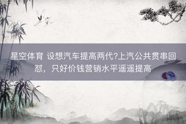 星空体育 设想汽车提高两代?上汽公共贯串回怼，只好价钱营销水平遥遥提高