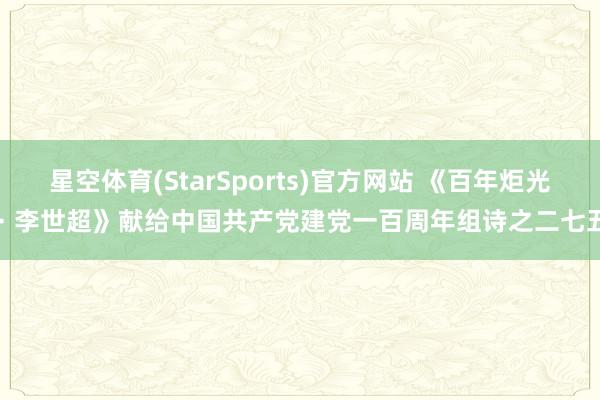 星空体育(StarSports)官方网站 《百年炬光 · 李世超》献给中国共产党建党一百周年组诗之二七五