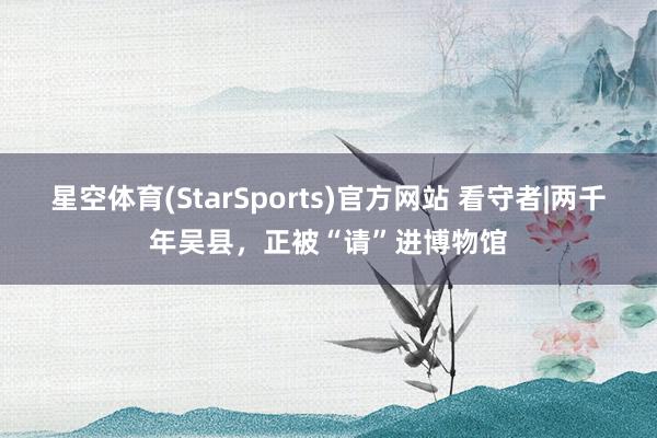 星空体育(StarSports)官方网站 看守者|两千年吴县，正被“请”进博物馆