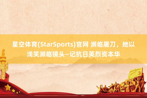 星空体育(StarSports)官网 濒临屠刀，她以浅笑濒临镜头—记抗日英烈资本华