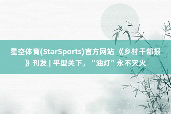 星空体育(StarSports)官方网站 《乡村干部报》刊发 | 平型关下，“油灯”永不灭火
