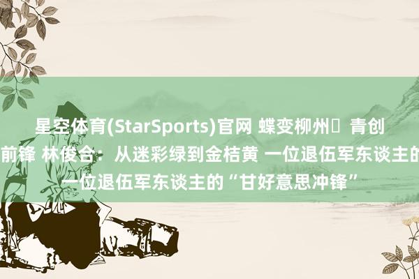 星空体育(StarSports)官网 蝶变柳州・青创异日 | 新期间后生前锋 林俊合：从迷彩绿到金桔黄 一位退伍军东谈主的“甘好意思冲锋”