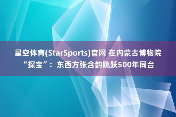 星空体育(StarSports)官网 在内蒙古博物院“探宝”：东西方张含韵跳跃500年同台