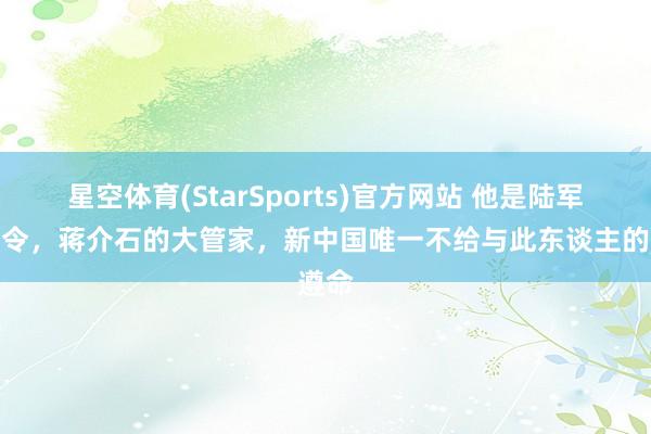 星空体育(StarSports)官方网站 他是陆军总司令，蒋介石的大管家，新中国唯一不给与此东谈主的遵命