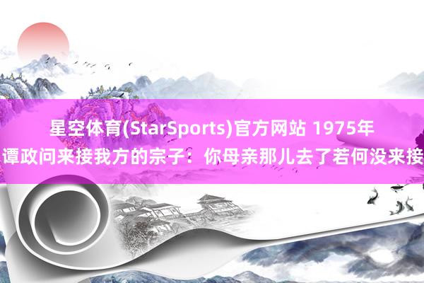 星空体育(StarSports)官方网站 1975年，谭政问来接我方的宗子：你母亲那儿去了若何没来接我