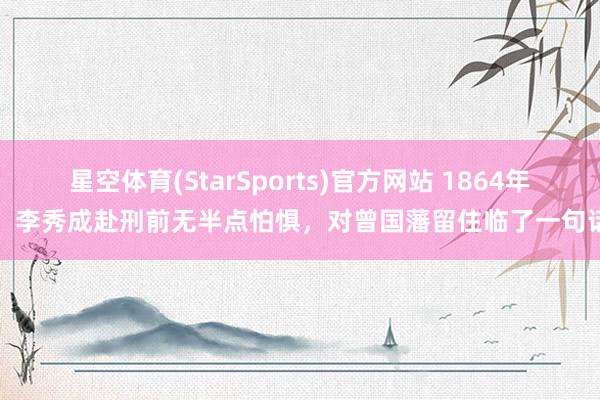 星空体育(StarSports)官方网站 1864年，李秀成赴刑前无半点怕惧，对曾国藩留住临了一句话