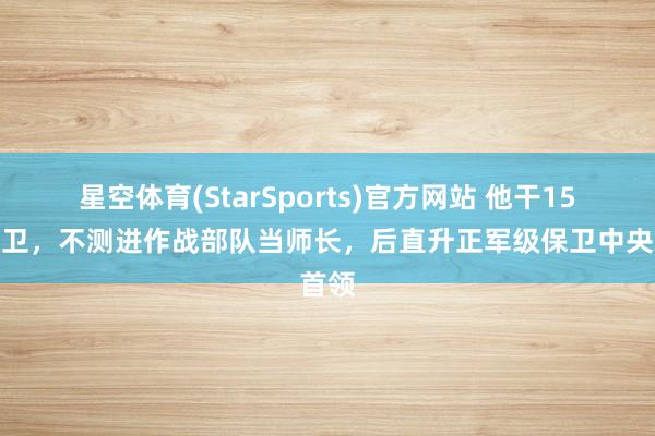 星空体育(StarSports)官方网站 他干15年保卫，不测进作战部队当师长，后直升正军级保卫中央首领