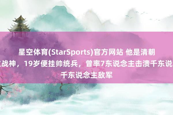 星空体育(StarSports)官方网站 他是清朝临了一位战神，19岁便挂帅统兵，曾率7东说念主击溃千东说念主敌军