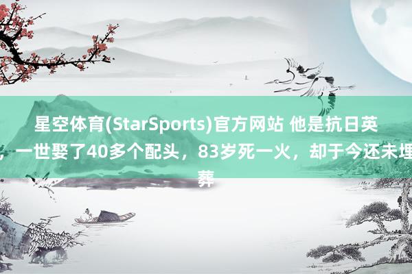 星空体育(StarSports)官方网站 他是抗日英杰，一世娶了40多个配头，83岁死一火，却于今还未埋葬