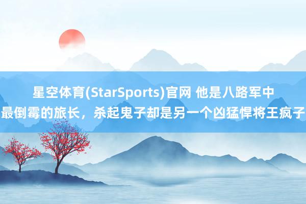星空体育(StarSports)官网 他是八路军中最倒霉的旅长，杀起鬼子却是另一个凶猛悍将王疯子