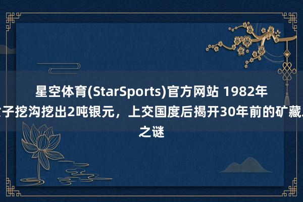 星空体育(StarSports)官方网站 1982年，女子挖沟挖出2吨银元，上交国度后揭开30年前的矿藏之谜
