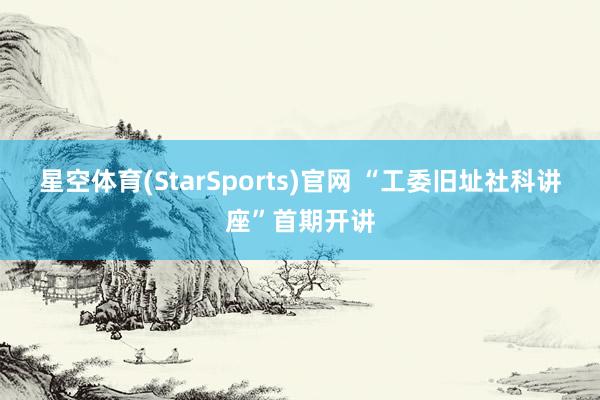 星空体育(StarSports)官网 “工委旧址社科讲座”首期开讲