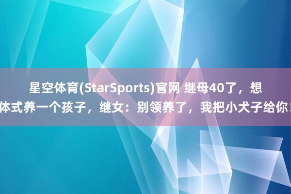 星空体育(StarSports)官网 继母40了，想体式养一个孩子，继女：别领养了，我把小犬子给你！