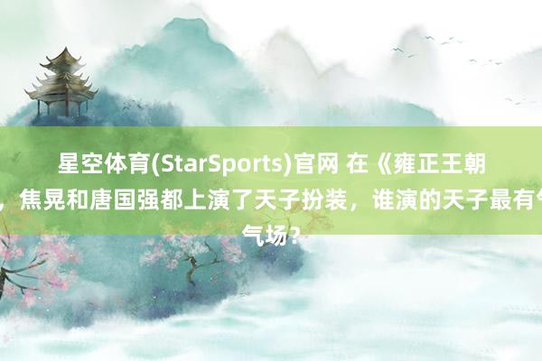星空体育(StarSports)官网 在《雍正王朝》中，焦晃和唐国强都上演了天子扮装，谁演的天子最有气场？